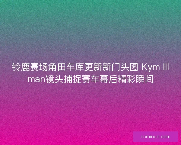 铃鹿赛场角田车库更新新门头图 Kym Illman镜头捕捉赛车幕后精彩瞬间