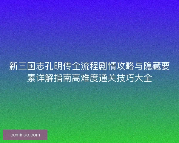 新三国志孔明传全流程剧情攻略与隐藏要素详解指南高难度通关技巧大全