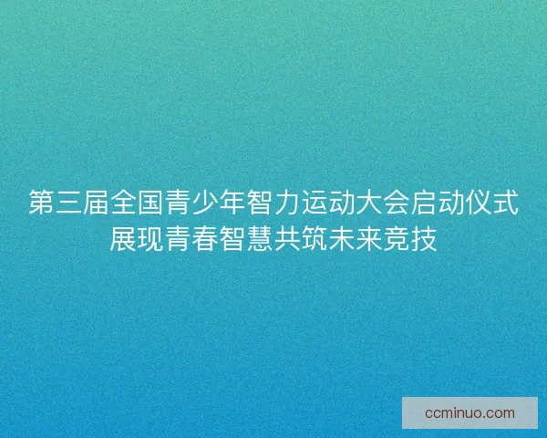 第三届全国青少年智力运动大会启动仪式展现青春智慧共筑未来竞技