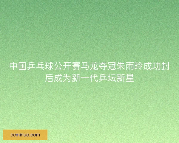 中国乒乓球公开赛马龙夺冠朱雨玲成功封后成为新一代乒坛新星