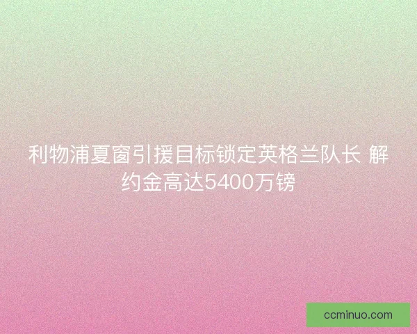 利物浦夏窗引援目标锁定英格兰队长 解约金高达5400万镑